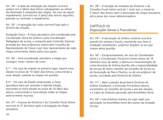 40
CAPÍTULO VII
Disposições Gerais e Transitórias
Art. 39º – A dissolução do Grêmio somente ocorrerá
quando for extinta a Escola, revertendo seus bens à
entidades semelhantes, conforme dispõem as leis que
tratam desta questão.
Art. 40º – Excepcionalmente, em caso do Coordenador
Geral e o Coordenador Financeiro terem menos de 18
(dezoito) anos de idade, a abertura e movimentação da
conta bancária do Grêmio ficarão sob a responsabilidade
de um pai de aluno, membro do Conselho de Escola ou
da Associação de Pais e Mestres, ou de um professor da
escola, convidado pela Diretoria do Grêmio.
Art. 41º – Após a eleição da primeira Diretoria do
Grêmio Estudantil, a Comissão Pró-Grêmio deverá
encaminhar ao Conselho de Escola a ata das eleições
e a cópia do Estatuto aprovado pela Assembléia Geral.
Art. 42º – Este Estatuto entrará em vigor após sua
aprovação na Assembléia Geral dos alunos da Unidade
Escolar.
Art. 34º – A data de realização das eleições ocorrerá
sempre nos 2 (dois) dias letivos subseqüentes ao último
dia destinado à campanha das chapas. No caso de algum
impedimento, ocorrerá nos 2 (dois) dias letivos seguintes,
passado ou resolvido o impedimento.
Art. 35º – A apuração dos votos ocorrerá logo após o
término da votação.
Parágrafo Único – A mesa apuradora será coordenada pelo
Coordenador Geral do Grêmio e pelo Coordenador
Pedagógico da escola, e composta pela Comissão Eleitoral
formada por dois professores eleitos pelo Conselho de
Representantes de Classe e por dois representantes de cada
chapa concorrente, eleitos pelos seus pares.
Art. 36º – Será considerada vencedora a chapa que
conseguir maior número de votos.
§ 1º – Em caso de empate no primeiro lugar, haverá nova
eleição no prazo de 10 (dez) dias letivos, concorrendo a
nova eleição somente as chapas em questão.
§ 2º – Em caso de fraude comprovada, a mesa
apuradora dará por anulada a referida eleição,
marcando-se outra eleição no prazo de 10 (dez) dias
letivos, concorrendo à nova eleição todas as chapas
anteriormente inscritas.
Art. 37º – A posse da Diretoria e do Conselho Fiscal eleitos
ocorrerá no 2º dia letivo após a divulgação da chapa
vencedora.
Art. 38º – A duração do mandato da Diretoria e do
Conselho Fiscal eleitos será de 1 (um) ano, a iniciar-se
2 (dois) dias letivos após a declaração da chapa vencedora,
até a posse dos novos administradores.
 