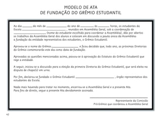42
MODELO DE ATA
DE FUNDAÇÃO DO GRÊMIO ESTUDANTIL
Ao dia do mês de do ano de às horas, os estudantes da
Escola , reunidos em Assembléia Geral, sob a coordenação de
(nome do estudante escolhido para coordenar a Assembléia), dão por abertos
os trabalhos da Assembléia Geral dos alunos e colocam em discussão a pauta única da Assembléia:
a fundação da entidade representativa dos estudantes, o Grêmio Estudantil.
Aprovou-se o nome do Grêmio e ficou decidido que, todo ano, as próximas Diretorias
do Grêmio comemorarão este dia como data de fundação.
Aprovadas as questões mencionadas acima, passou-se à aprovação do Estatuto do Grêmio Estudantil que
rege a entidade.
A seguir, iniciou-se a discussão para a eleição da primeira Diretoria do Grêmio Estudantil, que será eleita na
disputa de chapa(s) em urna.
Por fim, declarou-se fundado o Grêmio Estudantil , órgão representativo dos
estudantes da Escola.
Nada mais havendo para tratar no momento, encerrou-se a Assembléia Geral e a presente Ata.
Para fins de direito, segue a presente Ata devidamente assinada.
Representante da Comissão
Pró-Grêmio que coordenou a Assembléia Geral
 