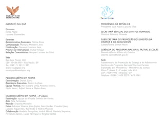 PRESIDÊNCIA DA REPÚBLICA
Presidente Luiz Inácio Lula da Silva
SECRETARIA ESPECIAL DOS DIREITOS HUMANOS
Ministro Nilmário Miranda
SUBSECRETARIA DE PROMOÇÃO DOS DIREITOS DA
CRIANÇA E DO ADOLESCENTE
Subsecretária Denise Paiva
GERÊNCIA DO PROGRAMA NACIONAL PAZ NAS ESCOLAS
Gerente Alberto Albino dos Santos
alberto.santos@sedh.gov.br
Sede
Subsecretaria de Promoção da Criança e do Adolescente
Gerência do Programa Nacional Paz nas Escolas
Esplanada dos Ministérios – Ministério da Justiça
Bloco T, Anexo 2, 4º andar, sala 424
CEP: 70064-900 – Brasília / DF
Telefone: (0XX61) 429.3227 / 429.3961
INSTITUTO SOU PAZ
Diretores
Denis Mizne
Luciana Guimarães
Gerentes
Administrativo-financeiro: Melina Risso
Comunicação: Mariana Monteiro Jens
Mobilização: Mariana Monteiro Jens
Projetos de Intervenção: Osmar Araújo
Relações Comunitárias: Wagner Luciano da Silva
Sede
Rua Luis Murat, 260
CEP: 05436-050 – São Paulo / SP
Tel: (0XX11) 3812.1333
www.soudapaz.org
soudapaz@soudapaz.org
PROJETO GRÊMIO EM FORMA
Coordenação: Daniel Cara
Assistência Executiva: Beatriz Lafraia
Equipe Técnica: Alex Sandro Lima, Antonio Severo,
Paulo Neves, Rafael Vieira e Thales Alves
CADERNO GRÊMIO EM FORMA – 2ª edição
Elaboração: equipe do Projeto Grêmio em Forma
Arte: Yara Fernandes
Revisão: Graziela Marcolin
Fotos: Adriana Silveira, Alan Fujita, Beto Hacker, Claudia Ejara,
Luciana Figueiredo, Ralf Rickli e Valéria Macedo
Colaboração: Anabela Gonçalves, André Abbud, Daniela Sequeira,
Fernando Santos, Lucas Henriques e Regina Santos
 