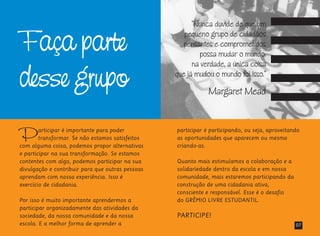 Faça parte
desse grupo
Participar é importante para poder
transformar. Se não estamos satisfeitos
com alguma coisa, podemos propor alternativas
e participar na sua transformação. Se estamos
contentes com algo, podemos participar na sua
divulgação e contribuir para que outras pessoas
aprendam com nossa experiência. Isso é
exercício de cidadania.
Por isso é muito importante aprendermos a
participar organizadamente das atividades da
sociedade, da nossa comunidade e da nossa
escola. E a melhor forma de aprender a
participar é participando, ou seja, aproveitando
as oportunidades que aparecem ou mesmo
criando-as.
Quanto mais estimulamos a colaboração e a
solidariedade dentro da escola e em nossa
comunidade, mais estaremos participando da
construção de uma cidadania ativa,
consciente e responsável. Esse é o desafio
do GRÊMIO LIVRE ESTUDANTIL.
PARTICIPE!
07
“Nunca duvide de que um
pequeno grupo de cidadãos
pensantes e comprometidos
possa mudar o mundo:
na verdade, a única coisa
que já mudou o mundo foi isso.”
Margaret Mead
 