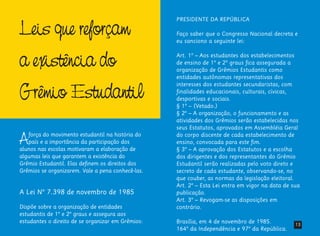 Leis que reforçam
a existência do
Grêmio Estudantil
Aforça do movimento estudantil na história do
país e a importância da participação dos
alunos nas escolas motivaram a elaboração de
algumas leis que garantem a existência do
Grêmio Estudantil. Elas definem os direitos dos
Grêmios se organizarem. Vale a pena conhecê-las.
A Lei Nº 7.398 de novembro de 1985
Dispõe sobre a organização de entidades
estudantis de 1º e 2º graus e assegura aos
estudantes o direito de se organizar em Grêmios:
PRESIDENTE DA REPÚBLICA
Faço saber que o Congresso Nacional decreta e
eu sanciono a seguinte lei:
Art. 1º – Aos estudantes dos estabelecimentos
de ensino de 1º e 2º graus fica assegurada a
organização de Grêmios Estudantis como
entidades autônomas representativas dos
interesses dos estudantes secundaristas, com
finalidades educacionais, culturais, cívicas,
desportivas e sociais.
§ 1º – (Vetado.)
§ 2º – A organização, o funcionamento e as
atividades dos Grêmios serão estabelecidas nos
seus Estatutos, aprovados em Assembléia Geral
do corpo discente de cada estabelecimento de
ensino, convocada para este fim.
§ 3º – A aprovação dos Estatutos e a escolha
dos dirigentes e dos representantes do Grêmio
Estudantil serão realizadas pelo voto direto e
secreto de cada estudante, observando-se, no
que couber, as normas da legislação eleitoral.
Art. 2º – Esta Lei entra em vigor na data de sua
publicação.
Art. 3º – Revogam-se as disposições em
contrário.
Brasília, em 4 de novembro de 1985.
164º da Independência e 97º da República.
13
 