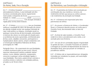 34
CAPÍTULO I
Do Nome, Sede, Fins e Duração
Art.1º – O Grêmio Estudantil ,
abreviadamente Grêmio, é uma instituição sem fins
lucrativos constituída pelos alunos regularmente
matriculados e freqüentes da Escola .
Sediado no estado , cidade ,
na rua . Com duração ilimitada e
regida pelas normas deste Estatuto.
Art. 2º – O Grêmio tem por finalidade
melhorar a qualidade de vida e da educação dos alunos
da referida unidade escolar sem qualquer distinção de
raça, credo político ou religioso, orientação sexual ou
quaisquer outras formas de discriminação, estimulando
o interesse dos alunos na construção de soluções para
os problemas da escola supracitada, contribuindo para
formar, assim, cidadãos conscientes, participativos e
multiplicadores destes valores, sempre condizentes com
a Constituição da República Federativa do Brasil,
promulgada em 1988.
Parágrafo Único – No cumprimento de suas finalidades,
o Grêmio promoverá ações na área social, cultural,
esportiva, educacional e política, podendo realizar
eventos, cursos, debates, palestras, campeonatos,
concursos e quaisquer outras atividades ligadas a
suas finalidades. Para tanto, poderá firmar contratos e
convênios diretos e indiretos com entidades públicas,
privadas ou do Terceiro Setor.
CAPÍTULO II
Do Patrimônio, sua Constituição e Utilização
Art. 3º – O patrimônio do Grêmio será constituído por
contribuições dos seus membros e terceiros; de
rendimentos de bens que possua ou venha a possuir;
e de rendimentos de promoções da Entidade.
Art. 4º – A Diretoria será responsável pelos bens
patrimoniais do Grêmio.
§ 1º – Ao assumir a Diretoria do Grêmio, o Coordenador
Geral e o Financeiro deverão assinar um recibo para o
Conselho Fiscal, discriminando todos os bens da
Entidade.
§ 2º – Ao final de cada mandato, o Conselho Fiscal
conferirá os bens e providenciará outro recibo, a ser
assinado pela nova Diretoria.
§ 3º – Em caso de ser constatada alguma irregularidade
na gestão dos bens, o Conselho Fiscal fará um relatório
e entregará ao Conselho de Representantes de Classe na
Assembléia Geral, para que possam ser tomadas as
providências cabíveis.
§ 4º – O Grêmio não se responsabilizará por obrigações
contraídas por estudantes ou grupos, sem autorização
prévia da Diretoria.
 