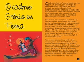 Ocaderno
Grêmio em
Forma
OCaderno Grêmio em Forma se propõe a ser um
guia, um facilitador, para a formação de
Grêmios Estudantis. Seu objetivo é estimular
a criação e a manutenção de Grêmios
comprometidos com a construção de um dia-a-dia
mais participativo, democrático, animado, saudável
e interessante para todos na escola. Por isso,
aqui vocês encontrarão todas as informações
necessárias para se criar um Grêmio.
Este material tem uma história de mais de dois
anos de trabalho. Para conceber este Caderno
em 2001, a equipe de então do PROJETO GRÊMIO
EM FORMA do INSTITUTO SOU DA PAZ fez uma
série de visitas a escolas, além de encontros e
reuniões com representantes de Grêmios e pessoas
ligadas à Educação. Já em 2002, a nova equipe do
Projeto Grêmio em Forma procurou aperfeiçoar o
ótimo trabalho feito pela equipe anterior.
Com isso surge esta, que é a segunda edição do
Caderno Grêmio Forma.
Recomendamos que vocês aproveitem todas
as dicas, fotos e textos deste Caderno. Eles são
bastante diversificados e úteis. Isso acontece
porque a elaboração do Caderno Grêmio em Forma
contou com o apoio de pessoas que, como nós do
Intituto Sou da Paz, acreditam que fortalecer
espaços de participação e debater a superação de
conflitos dentro da escola é fundamental para o
exercício da democracia e para promover uma
verdadeira cultura de paz em nosso país.
03
 