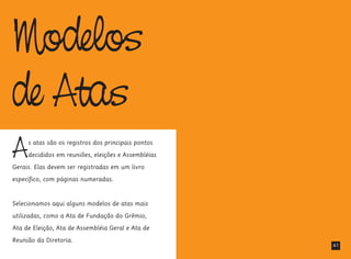 Modelos
de Atas
As atas são os registros dos principais pontos
decididos em reuniões, eleições e Assembléias
Gerais. Elas devem ser registradas em um livro
específico, com páginas numeradas.
Selecionamos aqui alguns modelos de atas mais
utilizadas, como a Ata de Fundação do Grêmio,
Ata de Eleição, Ata de Assembléia Geral e Ata de
Reunião da Diretoria.
41
 