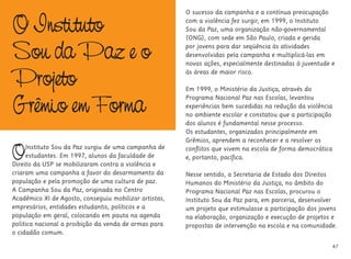 O Instituto
Sou da Paz e o
Projeto
Grêmio em Forma
OInstituto Sou da Paz surgiu de uma campanha de
estudantes. Em 1997, alunos da faculdade de
Direito da USP se mobilizaram contra a violência e
criaram uma campanha a favor do desarmamento da
população e pela promoção de uma cultura de paz.
A Campanha Sou da Paz, originada no Centro
Acadêmico XI de Agosto, conseguiu mobilizar artistas,
empresários, entidades estudantis, políticos e a
população em geral, colocando em pauta na agenda
política nacional a proibição da venda de armas para
o cidadão comum.
O sucesso da campanha e a contínua preocupação
com a violência fez surgir, em 1999, o Instituto
Sou da Paz, uma organização não-governamental
(ONG), com sede em São Paulo, criada e gerida
por jovens para dar seqüência às atividades
desenvolvidas pela campanha e multiplicá-las em
novas ações, especialmente destinadas à juventude e
às áreas de maior risco.
Em 1999, o Ministério da Justiça, através do
Programa Nacional Paz nas Escolas, levantou
experiências bem sucedidas na redução da violência
no ambiente escolar e constatou que a participação
dos alunos é fundamental nesse processo.
Os estudantes, organizados principalmente em
Grêmios, aprendem a reconhecer e a resolver os
conflitos que vivem na escola de forma democrática
e, portanto, pacífica.
Nesse sentido, a Secretaria de Estado dos Direitos
Humanos do Ministério da Justiça, no âmbito do
Programa Nacional Paz nas Escolas, procurou o
Instituto Sou da Paz para, em parceria, desenvolver
um projeto que estimulasse a participação dos jovens
na elaboração, organização e execução de projetos e
propostas de intervenção na escola e na comunidade.
47
 