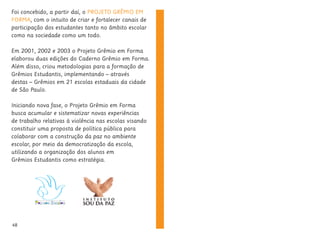Foi concebido, a partir daí, o PROJETO GRÊMIO EM
FORMA, com o intuito de criar e fortalecer canais de
participação dos estudantes tanto no âmbito escolar
como na sociedade como um todo.
Em 2001, 2002 e 2003 o Projeto Grêmio em Forma
elaborou duas edições do Caderno Grêmio em Forma.
Além disso, criou metodologias para a formação de
Grêmios Estudantis, implementando – através
destas – Grêmios em 21 escolas estaduais da cidade
de São Paulo.
Iniciando nova fase, o Projeto Grêmio em Forma
busca acumular e sistematizar novas experiências
de trabalho relativas à violência nas escolas visando
constituir uma proposta de política pública para
colaborar com a construção da paz no ambiente
escolar, por meio da democratização da escola,
utilizando a organização dos alunos em
Grêmios Estudantis como estratégia.
48
 