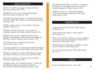 49
BIBLIOGRAFIA:
PERIÓDICOS
BETTO, Frei. OSPB, Introdução à Política Brasileira.
São Paulo, Editora Ática, 1992.
BORDENAVE, Juan E. Dias. O que é participação.
São Paulo, Editora Brasiliense, 1985.
CAVALARI, Rosa Maria Feiteiro. Os limites do Movimento
Estudantil 1964-1980. Campinas, Faculdade de Educação
Unicamp, 1987.
CENPEC. Coleção Jovens e Escola Pública. São Paulo,
CENPEC, 1999. (3 vol)
FORACCHI, Marialice Mencarini. A juventude na
sociedade moderna. São Paulo, Editora Pioneira, 1972.
GARCIA, Marco Aurélio e VIEIRA, Maria Alice (org).
Rebeldes e contestadores 1968: Brasil-França-Alemanha.
São Paulo, Editora Fundação Perseu Abramo, 1999.
LISPECTOR, Clarice. A Descoberta do Mundo.
Rio de Janeiro, Rocco, 1999.
LUZ, Sérgio Edgard da. A Organização do Grêmio Estudantil.
2ª ed. São Paulo, Secretaria de Estado de Educação,1998.
MEDINA, Cremilda (org. coord).1968-1988: Nos passos
da rebeldia. São Paulo, Jornalismo da ECA/USP, 1989.
PARO, Vitor Henrique. Por dentro da Escola Pública.
São Paulo, Editora Xamã, 1995.
POERNER, Arthur José. O Poder do Jovem – História da
participação política dos estudantes brasileiros.
Rio de Janeiro, Editora Civilização Brasileira, 1968.
SALDANHA DE OLIVEIRA, José Alberto. A Mitologia
Estudantil: uma abordagem sobre o movimento
estudantil alagoano. Maceió, Sergasa, 1994.
SANFELICE, José Luís. Movimento Estudantil:
a UNE na resistência no golpe de 64. São Paulo,
Cortez Editora, 1986.
O Estado de São Paulo de 02.03.1996. Caderno
ESTADINHO, p. 2.
Folha de São Paulo de 08.11.1999. Caderno
FOLHATEEN, p. 7.
ROSA, Carlos Mendes. “Grêmios: a aula de cidadania
que nossos alunos não freqüentam”. Revista Nova
Escola de 06.1992, Editora Abril.
PRADO, Ricardo. “O Desarme da Violência”. Revista
Nova Escola de 09.1999, Editora Abril.
Revista Veja São Paulo de 09.1992, Editora Abril,
pp. 12-17.
VÍDEO
Grêmio Estudantil. São Paulo, FDE, 1990.
 