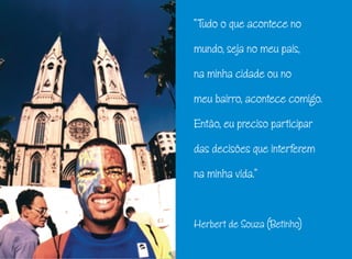 “Tudo o que acontece no
mundo, seja no meu país,
na minha cidade ou no
meu bairro, acontece comigo.
Então, eu preciso participar
das decisões que interferem
na minha vida.”
Herbert de Souza (Betinho)
 