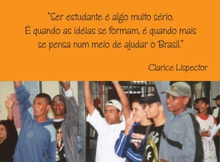 “Ser estudante é algo muito sério.
É quando as idéias se formam, é quando mais
se pensa num meio de ajudar o Brasil.”
Clarice Lispector
 