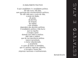 ESTATUTOEATAS
O ANALFABETO POLÍTICO
O pior analfabeto é o analfabeto político.
Ele não ouve, não fala,
nem participa dos acontecimentos políticos.
Ele não sabe que o custo de vida,
o preço do feijão,
do peixe,
da farinha,
do aluguel,
do sapato
e do remédio
dependem das decisões políticas.
O analfabeto político é tão burro
que se orgulha
e estufa o peito
dizendo que odeia a política.
Não sabe o imbecil
que da sua ignorância política
nasce a prostituta,
o menor abandonado,
o assaltante
e o pior de todos os bandidos,
que é o político vigarista, pilantra,
o corrupto e lacaio das
empresas nacionais e multinacionais.
Bertold Brecht
 