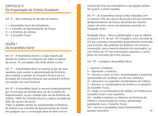 35
CAPÍTULO III
Da Organização do Grêmio Estudantil
Art. 5º – São instâncias de decisão do Grêmio:
I – a Assembléia Geral dos Estudantes;
II – o Conselho de Representantes de Classe;
III – a Diretoria do Grêmio;
IV – o Conselho Fiscal.
SEÇÃO I
Da Assembléia Geral
Art. 6º – A Assembléia Geral é o órgão máximo de
decisão do Grêmio e é composta por todos os alunos
da escola. Os convidados não terão direito a voto.
Art. 7º – A Assembléia Geral se reunirá ao fim de cada
mandato, para avaliar a administração da Diretoria,
para analisar o parecer do Conselho Fiscal e para a
formação da Comissão Eleitoral, que auxiliará o Grêmio
nas eleições da nova Diretoria.
Art. 8º – A Assembléia Geral se reunirá excepcionalmente,
por convocação de metade mais um do Conselho de
Representantes, ou por metade mais um da Diretoria do
Grêmio, 100% do Conselho Fiscal ou abaixo assinado de
20% dos alunos da escola.
Todos os pedidos devem ser encaminhados à Diretoria
do Grêmio e ao Conselho de Representantes de Classe.
Em qualquer caso a convocação deve ser feita com no
mínimo 48 horas de antecedência e divulgação pública
dos pontos a serem tratados.
Art. 9º – As Assembléias Gerais serão realizadas com
no mínimo 10% dos alunos da escola e 2/3 do Conselho
de Representantes de Classe, decidindo por maioria
simples de votos, exceto nas hipóteses previstas no
Parágrafo Único.
Parágrafo Único – Para as deliberações a que se referem
os incisos II e V do art. 10º é exigido o voto concorde de
2/3 dos presentes à Assembléia especialmente convocada
para esse fim, não podendo ela deliberar, em primeira
convocação, sem a maioria absoluta dos associados, ou
com menos de 1/3 nas convocações seguintes, a serem
feitas em intervalos de trinta minutos.
Art. 10º – Compete à Assembléia Geral:
I – aprovar o Estatuto;
II – reformular o Estatuto;
III – discutir e votar as teses, recomendações e propostas
apresentadas por qualquer um de seus membros;
IV – denunciar ou suspender coordenadores do Grêmio;
V – destituir os coordenadores do Grêmio e os membros
do Conselho Fiscal;
VI – eleger os coordenadores do Grêmio, os membros do
Conselho Fiscal e seus suplentes;
VII – receber e analisar os relatórios da Diretoria do
Grêmio e sua prestação de contas, apresentada
juntamente com o Conselho Fiscal;
VIII – marcar a Assembléia Geral Extraordinária
quando necessário.
 