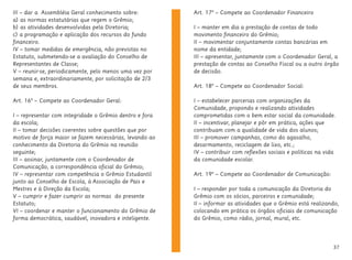 37
Art. 17º – Compete ao Coordenador Financeiro
I – manter em dia a prestação de contas de todo
movimento financeiro do Grêmio;
II – movimentar conjuntamente contas bancárias em
nome da entidade;
III – apresentar, juntamente com o Coordenador Geral, a
prestação de contas ao Conselho Fiscal ou a outro órgão
de decisão.
Art. 18º – Compete ao Coordenador Social:
I – estabelecer parcerias com organizações da
Comunidade, propondo e realizando atividades
comprometidas com o bem estar social da comunidade.
II – incentivar, planejar e pôr em prática, ações que
contribuam com a qualidade de vida dos alunos;
III – promover campanhas, como do agasalho,
desarmamento, reciclagem de lixo, etc.;
IV – contribuir com reflexões sociais e políticas na vida
da comunidade escolar.
Art. 19º – Compete ao Coordenador de Comunicação:
I – responder por toda a comunicação da Diretoria do
Grêmio com os sócios, parceiros e comunidade;
II – informar as atividades que o Grêmio está realizando,
colocando em prática os órgãos oficiais de comunicação
do Grêmio, como rádio, jornal, mural, etc.
III – dar a Assembléia Geral conhecimento sobre:
a) as normas estatutárias que regem o Grêmio;
b) as atividades desenvolvidas pela Diretoria;
c) a programação e aplicação dos recursos do fundo
financeiro.
IV – tomar medidas de emergência, não previstas no
Estatuto, submetendo-se a avaliação do Conselho de
Representantes de Classe;
V – reunir-se, periodicamente, pelo menos uma vez por
semana e, extraordinariamente, por solicitação de 2/3
de seus membros.
Art. 16º – Compete ao Coordenador Geral:
I – representar com integridade o Grêmio dentro e fora
da escola;
II – tomar decisões coerentes sobre questões que por
motivo de força maior se fazem necessárias, levando ao
conhecimento da Diretoria do Grêmio na reunião
seguinte;
III – assinar, juntamente com o Coordenador de
Comunicação, a correspondência oficial do Grêmio;
IV – representar com competência o Grêmio Estudantil
junto ao Conselho de Escola, à Associação de Pais e
Mestres e à Direção da Escola;
V – cumprir e fazer cumprir as normas do presente
Estatuto;
VI – coordenar e manter o funcionamento do Grêmio de
forma democrática, saudável, inovadora e inteligente.
 