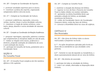 38
SEÇÃO IV
Do Conselho Fiscal
Art. 23º – O Conselho Fiscal compõe-se de três membros
efetivos e três suplentes.
CAPÍTULO IV
Dos Associados
Art. 25º – São sócios do Grêmio todos os alunos
matriculados e freqüentes na Escola.
§ 1º – As ações disciplinares aplicadas pela Escola ao
aluno não se estenderão às suas atividades como
gremista.
§ 2º – Somente no caso de expulsão ou transferência, o
aluno automaticamente deixará de ser sócio do Grêmio.
Art. 26º – São direitos do associado:
I – participar de todas as atividades do Grêmio;
II – votar e ser votado, observadas as disposições deste
Estatuto;
Art. 20º – Compete ao Coordenador de Esportes:
I – promover atividades esportivas para os alunos;
II – incentivar a prática dos esportes, organizando
campeonatos dentro e fora da escola.
Art. 21º – Compete ao Coordenador de Cultura:
I – promover conferências, exposições, concursos,
recitais, mostras, shows e outras atividades culturais;
II – incentivar a criação de núcleos artísticos, como
teatro, dança, desenho e outras atividades de natureza
cultural.
Art. 22º – Compete ao Coordenador de Relações Acadêmicas:
I – pesquisar reportagens, exposições, palestras e eventos
que complementem as disciplinas dadas em sala de aula;
II – mediar as relações entre alunos, professores e
diretores, propondo avaliações de andamento de curso
e auto-avaliação dos alunos;
III – participar do Conselho de Escola, juntamente com o
Coordenador Geral.
Art. 24º – Compete ao Conselho Fiscal:
I – examinar a situação das finanças do Grêmio;
II – registrar no livro de Atas e Pareceres do Conselho
Fiscal os dados obtidos nos exames realizados;
III – apresentar na última Assembléia Geral, que
antecede a eleição do Grêmio, as atividades
econômicas da Diretoria;
IV – colher, do Coordenador Geral e do Coordenador
Financeiro eleitos, recibo dos bens do Grêmio;
V – convocar a Assembléia Geral nos casos de urgência.
 