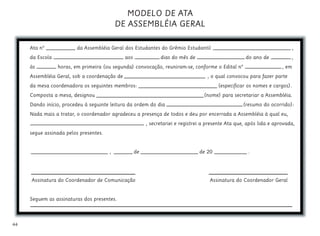44
MODELO DE ATA
DE ASSEMBLÉIA GERAL
Ata nº da Assembléia Geral dos Estudantes do Grêmio Estudantil ,
da Escola aos dias do mês de do ano de ,
às horas, em primeira (ou segunda) convocação, reuniram-se, conforme o Edital nº , em
Assembléia Geral, sob a coordenação de , o qual convocou para fazer parte
da mesa coordenadora os seguintes membros: (especificar os nomes e cargos).
Composta a mesa, designou (nome) para secretariar a Assembléia.
Dando início, procedeu à seguinte leitura da ordem do dia (resumo do ocorrido):
Nada mais a tratar, o coordenador agradeceu a presença de todos e deu por encerrada a Assembléia à qual eu,
, secretariei e registrei a presente Ata que, após lida e aprovada,
segue assinada pelos presentes.
, de de 20 .
Assinatura do Coordenador de Comunicação Assinatura do Coordenador Geral
Seguem as assinaturas dos presentes.
 