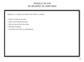 45
MODELO DE ATA
DE REUNIÃO DA DIRETORIA
Registrar as reuniões da Diretoria do Grêmio é simples:
√ Marcar a data da reunião
√ Fazer uma lista de presença
√ Resumo dos pontos discutidos
√ Decisões tomadas
√ Assinatura de todos os participantes
 
