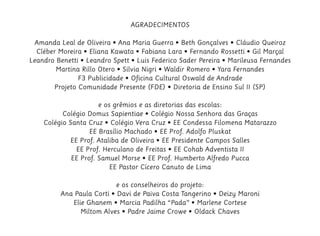AGRADECIMENTOS
Amanda Leal de Oliveira • Ana Maria Guerra • Beth Gonçalves • Cláudio Queiroz
Cléber Moreira • Eliana Kawata • Fabiana Lara • Fernando Rossetti • Gil Marçal
Leandro Benetti • Leandro Spett • Luis Federico Sader Pereira • Marileusa Fernandes
Martina Rillo Otero • Silvia Nigri • Waldir Romero • Yara Fernandes
F3 Publicidade • Oficina Cultural Oswald de Andrade
Projeto Comunidade Presente (FDE) • Diretoria de Ensino Sul II (SP)
e os grêmios e as diretorias das escolas:
Colégio Domus Sapientiae • Colégio Nossa Senhora das Graças
Colégio Santa Cruz • Colégio Vera Cruz • EE Condessa Filomena Matarazzo
EE Brasílio Machado • EE Prof. Adolfo Pluskat
EE Prof. Ataliba de Oliveira • EE Presidente Campos Salles
EE Prof. Herculano de Freitas • EE Cohab Adventista II
EE Prof. Samuel Morse • EE Prof. Humberto Alfredo Pucca
EE Pastor Cícero Canuto de Lima
e os conselheiros do projeto:
Ana Paula Corti • Davi de Paiva Costa Tangerino • Deizy Maroni
Elie Ghanem • Marcia Padilha “Pada” • Marlene Cortese
Miltom Alves • Padre Jaime Crowe • Oldack Chaves
 