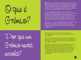 Oque é
Grêmio?
OGrêmio é a organização que representa os interesses dos
estudantes na escola. Ele permite que os alunos discutam,
criem e fortaleçam inúmeras possibilidades de ação tanto no
próprio ambiente escolar como na comunidade. O Grêmio é
também um importante espaço de aprendizagem, cidadania,
convivência, responsabilidade e de luta por direitos.
Por isso, é importante deixar claro que um de seus
principais objetivos é contribuir para aumentar a participação
dos alunos nas atividades de sua escola, organizando
campeonatos, palestras, projetos e discussões, fazendo com
que eles tenham voz ativa e participem – junto com pais,
funcionários, professores, coordenadores e diretores – da
programação e da construção das regras dentro da escola.
Para resumir: um Grêmio Estudantil pode fazer muitas coisas,
desde organizar festas nos finais de semana até exigir
melhorias na qualidade do ensino. Ele tem o potencial de
integrar mais os alunos entre si, com toda a escola e com
a comunidade.
Por que um
Grêmio nesta
escola?
Em todo lugar sempre tem algo importante a ser
melhorado ou construído. Na sua escola, com certeza,
não é diferente.
O Grêmio Estudantil é uma das primeiras oportunidades que
os jovens têm de participar da sociedade. Com o Grêmio, os
alunos têm voz na administração da escola, apresentando
suas idéias e opiniões.
Mas toda participação exige responsabilidade! Um Grêmio
Estudantil compromissado deve procurar defender os
interesses dos alunos, firmando, sempre que possível, uma
parceria com todas as pessoas que participam da escola.
É importante trabalhar principalmente com os diretores,
coordenadores e professores. Somente assim o Grêmio
atuará verdadeiramente em benefício da escola e da
comunidade.
05
 