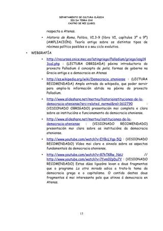 DEPARTAMENTO DE CULTURA CLÁSICA
                            IES DA TERRA CHÁ
                          CASTRO DE REI (LUGO)


            respecta a Atenas.
        •   Historia de Roma, Polibio, VI.3-9 (libro VI, capítulos 3º a 9º)
            (AMPLIACIÓN). Teoría antiga sobre os distintos tipos de
            réximes político posibles e o seu ciclo evolutivo.
•   WEBGRAFÍA
        •   http://recursos.cnice.mec.es/latingriego/Palladium/griego/esg14
            3ca1.php : (LECTURA OBRIGADA) páxina introductoria do
            proxecto Palladium ó concepto de polis, formas de goberno na
            Grecia antiga e a democracia en Atenas
        •   http://es.wikipedia.org/wiki/Democracia_ateniense : (LECTURA
            RECOMENDADA) Ampla entrada da wikipedia, que poder servir
            para amplia-la información obtida na páxina do proxecto
            Palladium.
        •   http://www.slideshare.net/mertxu/historiainstituciones-de-la-
            democracia-ateniense?src=related_normal&rel=1612790            :
            (VISIONADO OBRIGADO) presentación moi completa e clara
            sobre as institucións e funcionamento da democracia ateniense.
        •   http://www.slideshare.net/mertxu/instituciones-de-la-
            democracia-ateniense    :   (VISIONADO        RECOMENDADO)
            presentación moi clara sobre as institucións da democracia
            ateniense.
        •   http://www.youtube.com/watch?v=EYBcLYqp-5Q : (VISIONADO
            RECOMENDADO) Vídeo moi claro e sinxelo sobre os aspectos
            fundamentais da democracia ateniense.
        •   http://www.youtube.com/watch?v=87kTKRw_NsU                //
            http://www.youtube.com/watch?v=7fvm02pDu7Y : (VISIONADO
            RECOMENDADO) Estas dúas ligazóns levan a dous fragmentos
            que o programa La otra mirada adica a trata-lo tema da
            democracia grega e o capitalismo. O contido destes dous
            fragmentos é moi interesante polo que atinxe á democracia en
            Atenas.




                                  15
 