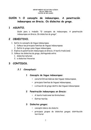 DEPARTAMENTO DE CULTURA CLÁSICA
                                        IES DA TERRA CHÁ
                                      CASTRO DE REI (LUGO)



GUIÓN 1: O concepto de indoeuropeo. A penetración
     indoeuropea en Grecia. Os dialectos do grego.

1    ASUNTO.
          Guión para o traballo “O concepto de indoeuropeo. A penetración
          indoeuropea en Grecia. Os dialectos do grego”.

2    OBXECTIVO.
    1. Defini-lo concepto de lingua indoeuropea.
       1. Coñece-las principais familias de linguas indoeuropeas.
       2. Defini-lo grego como lingua indoeuropea.
    2. Explica-la penetración indoeuropea en Grecia. A teoría tradicional.
    3. Coñece-los dialectos do grego, distinguindo entre
       1. dialectos naturais
       2. e dialectos literarios

3    CONTIDOS.

          3.1     Conceptuais:

                     1   Concepto de lingua indoeuropea:
                            •     características básicas das linguas indoeuropeas,
                            •     principais familias de linguas indoeuropeas,
                            •     a situación do grego dentro das linguas indoeuropeas


                     2   Penetración indoeuropea en Grecia:
                            •     A teoría tradicional de Kretschmer.
                            •     Outras teorías.


                     3   Dialectos gregos;
                            •     concepto básico de dialecto
                            •     principais grupos de dialectos gregos; distribución
                                  territorial


                                              2
 