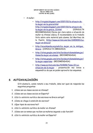 DEPARTAMENTO DE CULTURA CLÁSICA
                                        IES DA TERRA CHÁ
                                      CASTRO DE REI (LUGO)


                 •   A muller:
                            •     http://virgipla.blogspot.com/2007/02/la-situacin-de-
                                  la-mujer-en-la-grecia.html                            ;
                                  http://virgipla.blogspot.com/2007/02/la-situacin-de-
                                  la-mujer-en-la-grecia_13.html      :      (CONSULTA
                                  RECOMENDADA) Páxina moi clara sobre a situación da
                                  muller na Atenas clásica. É recomendable ve-lo traballo
                                  feito sobre este material pola alumna Sol Martínez de
                                  la Puente (http://www.scribd.com/doc/11859093/La-
                                  mujer-en-Grecia)
                            •     http://es.wikipedia.org/wiki/La_mujer_en_la_Antigua_
                                  Grecia : (CONSULTA OBRIGADA)
                            •     http://sites.google.com/site/lavidacotidianadelamujer/
                                  Home/la-mujer-en-atenas : (RECOMENDADA)
                            •     http://sites.google.com/site/lavidacotidianadelamujer/
                                  la-mujer-espartana : (RECOMENDADA)
                            •     http://www.scribd.com/doc/514848/Tema-22-La-
                                  situacion-de-la-mujer : presentación moi breve e
                                  esquemática da que se poden aproveita-los esquemas.




6    AUTOAVALIACIÓN
          O/A alumno/a, cando remate o seu traballo, debe ser quen de responde-las
          seguintes preguntas:
    1. ¿Cales son as clases sociais en Atenas?
    2. ¿Cales son as clases sociais en Esparta?
    3. ¿Cal é o estatuto xurídico dos escravos na Grecia antiga?
    4. ¿Como se chega á condición de escravo?
    5. ¿Que tipos de escravos hai?
    6. ¿Cal é o estatuto xurídico da muller en Atenas?
    7. ¿Cales son os nomes que reciben as mulleres segundo a súa función?
    8. ¿Cal é o estatuto xurídico da muller en Esparta?



                                              20
 