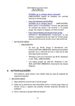 DEPARTAMENTO DE CULTURA CLÁSICA
                                      IES DA TERRA CHÁ
                                    CASTRO DE REI (LUGO)


                                %C3%B3n_de_la_Antigua_Grecia_(nociones)      :
                                (AMPLIACIÓN) Ligazón da wikipedia con contidos
                                relativos á relixión grega.
                          •     http://es.wikipedia.org/wiki/Religi
                                %C3%B3n_de_la_Antigua_Grecia : (AMPLIACIÓN).
                                Nesta páxina é recomendable a lectura dos apartados
                                “El concepto del mundo y del universo” e “La piedad
                                griega: una religión sin dogmas y sin Instituciones”.
                          •     http://www.slideshare.net/sausul/religin-griega           :
                                (CONSULTA RECOMENDADA) Presentación, na que
                                destaca a esquematización dos tipos de relixión grega,
                                coas características da relixión cívica e das mistéricas.
      •   MITOLOXÍA GREGA
                •   BIBLIOGRAFÍA
                          •     “El mito” pp. 94-95, Griego 1º Bachillerato, edit.
                                Oxford (LECTURA OBRIGADA). Nestas páxinas pódese
                                aprender cal é a definicón de mito e cales son as súas
                                máis importantes variantes.
                          •     “Mitología y mito en la literatura” pp. 88-91, Grammata
                                I, edit. AKAL. (AMPLIACIÓN).
                          •     “Los dioses griegos” pp. 266-271, Grammata I, edit.
                                AKAL (LECTURA OBRIGADA). Descripción dos deuses
                                olímpicos.


6    AUTOAVALIACIÓN
          O/A alumno/a, cando remate o seu traballo, debe ser quen de responde-las
          seguintes preguntas:
    1. RELIXIÓN GREGA:
      1. ¿Que elementos caracterizan á relixión grega?
      2. ¿Cales son as diferencias máis salientables entre a relixión grega clásica (a
         relixión cívica) e calquera das grandes relixións modernas derivadas do
         xudáismo?
      3. ¿Cal é a idea que os gregos tiñan dos deuses?



                                            24
 