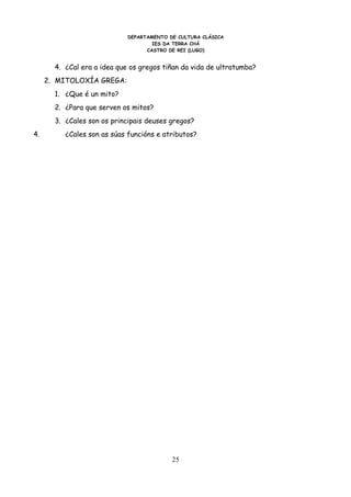 DEPARTAMENTO DE CULTURA CLÁSICA
                                     IES DA TERRA CHÁ
                                   CASTRO DE REI (LUGO)


       4. ¿Cal era a idea que os gregos tiñan da vida de ultratumba?
     2. MITOLOXÍA GREGA:
       1. ¿Que é un mito?
       2. ¿Para que serven os mitos?
       3. ¿Cales son os principais deuses gregos?
4.        ¿Cales son as súas funcións e atributos?




                                           25
 