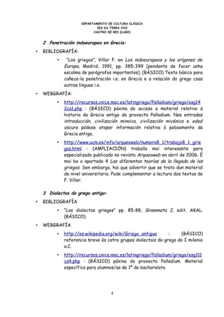 DEPARTAMENTO DE CULTURA CLÁSICA
                              IES DA TERRA CHÁ
                            CASTRO DE REI (LUGO)


    2 Penetración indoeuropea en Grecia:
•   BIBLIOGRAFÍA:
          •    “Los griegos”, Villar F. en Los indoeuropeos y los orígenes de
              Europa, Madrid, 1991, pp. 385-399 [pendente de facer unha
              escolma de parágrafos importantes]. (BÁSICO) Texto básico para
              coñece-la penetración i.e. en Grecia e a relación do grego coas
              outras linguas i.e.
•   WEBGRAFÍA:
          •   http://recursos.cnice.mec.es/latingriego/Palladium/griego/esg14
              2ca1.php : (BÁSICO) páxina de acceso a material relativo á
              historia da Grecia antiga do proxecto Palladium. Nas entradas
              introducción, civilización minoica, civilización micénica e edad
              oscura pódese atopar información relativa ó poboamento da
              Grecia antiga.
          •   http://www.ucm.es/info/arqueoweb/numero8_1/trabajo8_1_grie
              gos.html : (AMPLIACIÓN) traballo moi interesante pero
              especializado publicado na revista Arqueoweb en abril de 2006. É
              moi bo o apartado 4 Las diferentes teorías de la llegada de los
              griegos. Sen embargo, hai que advertir que se trata dun material
              de nivel universitario. Pode complementar a lectura dos textos de
              F. Villar.

    3 Dialectos do grego antigo:
•   BIBLIOGRAFÍA
          •   “Los dialectos griegos” pp. 85-88, Grammata I, edit. AKAL.
              (BÁSICO).
•   WEBGRAFÍA
          •   http://es.wikipedia.org/wiki/Griego_antiguo      :    (BÁSICO)
              referencia breve ós catro grupos dialectais do grego do I milenio
              a.C.
          •   http://recursos.cnice.mec.es/latingriego/Palladium/griego/esg111
              ca4.php : (BÁSICO) páxina do proxecto Palladium. Material
              específico para alumnos/as de 1º de bacharelato.




                                    4
 
