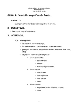 DEPARTAMENTO DE CULTURA CLÁSICA
                                       IES DA TERRA CHÁ
                                     CASTRO DE REI (LUGO)



GUIÓN 2: Descrición xeográfica de Grecia.

1    ASUNTO.
          Guión para o traballo “Descrición xeográfica de Grecia”.

2    OBXECTIVO.
    1. Describi-la xeografía de Grecia.

3    CONTIDOS.

          3.1     Conceptuais:
                 •   ubicación de Grecia en Europa,
                 •   diferencias entre a Grecia clásica e a Grecia moderna
                 •   principais accidentes xeográficos (mares, montañas, ríos, illas,
                     etc.)
                 •   as grandes áreas xeográficas gregas:
                           •     Grecia continental:
                                        ◦ septentrional
                                        ◦ central
                                        ◦ meridional (Peloponeso)
                           •     Grecia insular:
                                        ◦ illas cícladas
                                        ◦ illas espóradas
                                        ◦ illas xónicas
                                        ◦ Creta
                           •     Grecia colonial:
                                        ◦ Magna Grecia (sur de Italia e Sicilia)
                                        ◦ Xonia




                                             6
 