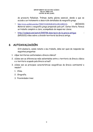 DEPARTAMENTO DE CULTURA CLÁSICA
                                     IES DA TERRA CHÁ
                                   CASTRO DE REI (LUGO)


           do proxecto Palladium. Trátase dunha páxina esencial, dende a que se
           accede a un tratamento e descrición detallados da xeografía grega.
       •   http://www.scribd.com/doc/7988272/GEOGRAFIA-DE-GRECIA       :    (BÁSICO)
           Material sobre a xeografía grega preparado polo prf. Carlos Viloria. Parece
           un traballo completo e claro, acompañado de mapas moi claros.
       •   http://vodpod.com/watch/549798-descripcin-de-la-grecia-antigua             :
           (BÁSICO) vídeo sobre a división territorial da Grecia antiga.




6    AUTOAVALIACIÓN
           O/A alumno/a, cando remate o seu traballo, debe ser quen de responde-las
           seguintes preguntas:
    1. ¿Que territorios conformaban a Grecia clásica?
    2. ¿Cales son as diferencias máis salientables entre o territorio da Grecia clásica
       e o territorio ocupado pola Grecia actual?
    3. ¿Cales son as principais características xeográficas da Grecia continental e
       insular?
       1. Clima.
       2. Orografía.
       3. Proximidade ó mar.




                                           8
 