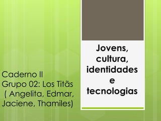 Caderno II 
Grupo 02: Los Titãs 
( Angelita, Edmar, 
Jaciene, Thamiles) 
Jovens, 
cultura, 
identidades 
e 
tecnologias 
 