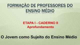 FORMAÇÃO DE PROFESSORES DO 
ENSINO MÉDIO 
ETAPA I - CADERNO II 
Aprofundamento 
O Jovem como Sujeito do Ensino Médio 
 