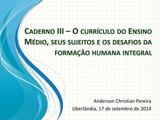 CADERNO III – O CURRÍCULO DO ENSINO
MÉDIO, SEUS SUJEITOS E OS DESAFIOS DA
FORMAÇÃO HUMANA INTEGRAL
Anderson Christian Pereira
Uberlândia, 17 de setembro de 2014
 