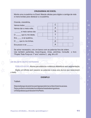 garotos e letras marca.pdf 1 1/13/10 4:08 PM 
95 
Cruzadinha no Excel 
Monte uma cruzadinha no Excel. Mescle células para digitar a cantiga de roda 
e insira bordas para destacar a cruzadinha. 
Ciranda, cirandinha, 
Vamos todos _________ 
Vamos dar a meia volta, 
______ e meia vamos dar, 
O _____ que tu me deste, 
Era ____ e se quebrou, 
O ___ que tu me tinhas, 
Era pouco e se ______ 
C 
A 
N 
T 
I 
G 
A 
Se achar necessário, crie um banco com as palavras fora de ordem. 
Use também parlendas, trava-línguas, rimas, advinhas. Consulte o livro 
“Projeto Toda Força ao 1º ano”, volume 2, pág. 84 a 91 
UM BILHETE MUITO ESTRANHO 
PÚBLICO-ALVO: Alunos pré-silábicos e silábicos alfabéticos sem segmentação. 
Digite um bilhete sem separar as palavras e peça aos alunos que reescrevam 
o texto. 
Exemplo 
TiaBeth 
Depoisdojogo,levareimeusamigosparatomarumlancheemsuacasa. 
Faça,porfavorumbolodechocolaterecheadoebemgostoso. 
UmbeijodeseuqueridosobrinhoPedro. 
Pequenas atividades... Grandes aprendizagens I 
 