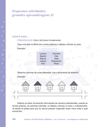 Pequenas atividades, 
grandes aprendizagens II 
garotos e letras marca.pdf 1 1/13/10 4:08 PM 
QUEM É QUEM... 
PÚBLICO-ALVO: Ciclo I do Ensino Fundamental 
Faça uma lista no Word com nomes próprios e objetos, animais ou aves. 
Exemplo: 
Larissa 
Beatriz 
Márcia 
Juliano 
Vitor 
Carrinho 
Cão 
Gato 
Passarinho 
Peixe 
Desenhe casinhas de cores diferentes. Use a ferramenta de desenho. 
Exemplo: 
laranja vermelho rosa amarelo azul 
Elabore um texto, fornecendo informações de maneira subentendida, usando os 
nomes próprios, as casinhas coloridas, os objetos, animais ou aves e, indiretamente, 
vá dando as pistas para que os alunos possam responder quem mora onde e qual 
animal tem. 
96 Caderno de Orientações Didáticas - Ler e Escrever - Tecnologias na Educação 
 