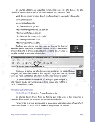 Os alunos utilizam as seguintes ferramentas: sites de gifs, banco de gifs, 
garotos e letras marca.pdf 1 1/13/10 4:08 PM 
PÚBLICO-ALVO: Ciclo I do Ensino Fundamental 
Os alunos devem trazer fotos da família: pai, mãe, avós e tios maternos e 
Para montar a árvore genealógica, o aluno pode usar diagramas, Power Point, 
99 
diretórios “meus documentos” e “minhas imagens” e o programa Paint. 
Você deverá adicionar sites de gifs em Favoritos (no navegador). Sugestão: 
www.gifmania.com 
www.magiagifs.com.br 
http://www.animatedgif.net/ 
http://biaemariogama.sites.uol.com.br/ 
http://www.giffs.hpg.ig.com.br/ 
http://apenasgifshp.sites.uol.com.br/ 
http://www.gifanimados.com/ 
http://www.gifmaniacos.com/ 
Explique aos alunos que irão usar os ícones da Internet 
Explorer e Paint. Peça que entrem na Internet clicando no ícone na 
área de trabalho e, em seguida, cliquem no ícone de Favoritos (a 
estrela) e escolham um dos sites da lista. 
Ensine-os a salvar os gifs de que mais gostaram na pasta Minhas 
Imagens, em Meus Documentos. Em seguida, peça para que cliquem no 
ícone do Paint e utilizando a barra de ferramentas “editar” e “colar”. 
Os alunos devem escolher um ou mais gifs para compor a 
tela. Podem, ainda, abrir uma caixa de texto e criar uma história a 
partir do cenário montado. 
ÁRVORE GENEALÓGICA 
paternos. Ensine-os a escanear as fotos e redimensioná-las. 
desenhar a árvore ou ainda utilizar modelos pesquisados na Internet. 
Pequenas atividades... Grandes aprendizagens II 
 
