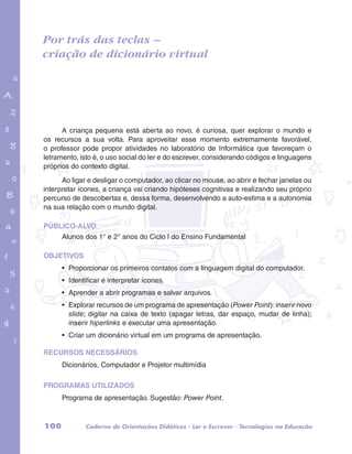 Por trás das teclas – 
criação de dicionário virtual 
garotos e letras marca.pdf 1 1/13/10 4:08 PM 
A criança pequena está aberta ao novo, é curiosa, quer explorar o mundo e 
os recursos a sua volta. Para aproveitar esse momento extremamente favorável, 
o professor pode propor atividades no laboratório de Informática que favoreçam o 
letramento, isto é, o uso social do ler e do escrever, considerando códigos e linguagens 
próprios do contexto digital. 
Ao ligar e desligar o computador, ao clicar no mouse, ao abrir e fechar janelas ou 
interpretar ícones, a criança vai criando hipóteses cognitivas e realizando seu próprio 
percurso de descobertas e, dessa forma, desenvolvendo a auto-estima e a autonomia 
na sua relação com o mundo digital. 
PÚBLICO-ALVO 
Alunos dos 1° e 2° anos do Ciclo I do Ensino Fundamental 
OBJETIVOS 
• Proporcionar os primeiros contatos com a linguagem digital do computador. 
• Identificar e interpretar ícones. 
• Aprender a abrir programas e salvar arquivos. 
• Explorar recursos de um programa de apresentação (Power Point): inserir novo 
slide; digitar na caixa de texto (apagar letras, dar espaço, mudar de linha); 
inserir hiperlinks e executar uma apresentação. 
• Criar um dicionário virtual em um programa de apresentação. 
RECURSOS NECESSÁRIOS 
Dicionários, Computador e Projetor multimídia 
PROGRAMAS UTILIZADOS 
Programa de apresentação. Sugestão: Power Point. 
100 Caderno de Orientações Didáticas - Ler e Escrever - Tecnologias na Educação 
 