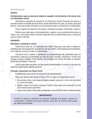 METODOLOGIA 
ANTES 
Conhecendo o que os alunos já sabem a respeito de dicionário e de como criar 
um dicionário virtual 
Apresente a proposta de criação de um dicionário virtual. Pergunte aos alunos o 
que eles sabem a respeito de dicionários, se têm dicionário em casa, na escola, para que 
servem, quais tipos eles conhecem e se é possível montar um dicionário no computador. 
Faça o registro do repertório da classe, utilizando o projetor multimídia, e salve-o. 
Solicite que cada aluno, individualmente, registre o seu conhecimento prévio e 
garotos e letras marca.pdf 1 1/13/10 4:08 PM 
salve-o em uma pasta. (Este momento depende dos conhecimentos que a criança já 
possui sobre a escrita). 
DURANTE 
Definindo o dicionário virtual 
Cada aluno deve ter um dicionário em mãos. Peça para que eles o explorem, 
identificando como aparecem as palavras, em que ordem, se há regras para localização, 
se há figuras, como é a capa e a contracapa. 
Converse com a classe e apresente as possibilidades de conteúdos para os 
dicionários: palavras já estudadas na sala de aula, animais, sinônimos, nomes dos 
colegas, países, cidades, instrumentos, personagens de contos de fadas ou fábulas, 
desenhos animados, frutas etc. 
Cada dupla deve escolher um dos temas apresentados e construir uma lista de 
palavras organizadas alfabeticamente. 
Criando o dicionário no Power Point 
Explique para que serve um programa de apresentação. 
Peça aos alunos que abram o Power Point e sigam os seguintes passos: 
• No primeiro slide, nas caixas de textos, devem escrever o nome do dicionário 
e o nome da dupla. 
• Depois, inserir novo slide e escrever “Índice”. Esse slide será retomado no final 
para inserção dos hiperlinks. 
• Inserir novos slides. Cada slide corresponde a uma LETRA (a letra é o título do slide). 
Importante! 
Oriente os alunos a salvarem os arquivos. Explique que salvar é gravar no 
computador o trabalho que estão fazendo, para que na próxima aula possa 
ser dada continuidade. 
Por trás das teclas – criação de dicionário virtual 101 
 