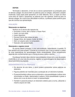 DEPOIS 
Terminado o dicionário, é hora de os alunos apresentarem as produções para 
os demais colegas. Os alunos lêem as palavras para os colegas, utilizando o projetor 
multimídia. Cada dupla pode apresentar um slide diferente, isto é, a dupla vai clicar 
numa letra do índice e apresentar as palavras que irão aparecer, lendo-as para os 
demais colegas. Se o aluno tiver dificuldade na leitura, o professor pode auxiliá-lo para 
que ele conclua sua apresentação. 
AVALIAÇÃO 
Retomando os objetivos 
garotos e letras marca.pdf 1 1/13/10 4:08 PM 
Verificar se os alunos são capazes de: 
• Encontrar o ícone, abrir e fechar o Power Point. 
• Inserir um novo slide. 
• Inserir hiperlinks. 
• Escrever dentro das caixas de texto. 
• Apagar letras, dar espaço, mudar de linha. 
• Abrir um arquivo salvo no computador. 
• Executar uma apresentação. 
Retomando o registro inicial 
Os alunos devem proceder a uma auto-avaliação, respondendo à questão “O 
que aprendi com esse projeto?”. Oriente-os a comparar com o que já sabiam e avaliar 
se suas expectativas de aprendizagem foram contempladas. (Esse procedimento 
depende dos conhecimentos que a criança já possui sobre a escrita.) 
O professor também deve retomar suas anotações iniciais com o uso do projetor 
multimídia e, em uma roda de conversa, registrar as aprendizagens da classe após o 
desenvolvimento da proposta. 
DESDOBRAMENTOS DA PROPOSTA 
• No decorrer do ano letivo, o aluno poderá acrescentar outras palavras ao 
dicionário. 
• Figuras poderão ser inseridas para a produção de um dicionário ilustrado. 
• É possível também utilizar sons no dicionário: uma possibilidade é utilizar sons 
encontrados na Rede, relacionados à palavra. Outra possibilidade é gravar a 
leitura com a voz do aluno e inserir na apresentação. 
• Também é possível produzir um dicionário coletivo para a turma, utilizando o 
mesmo arquivo em rede. 
Por trás das teclas – criação de dicionário virtual 103 
 