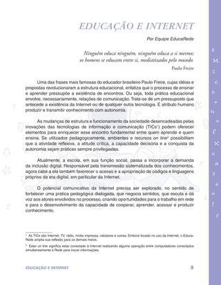 Educação e Internet 
Ninguém educa ninguém, ninguém educa a si mesmo; 
os homens se educam entre si, mediatizados pelo mundo. 
garotos e letras marca.pdf 1 1/13/10 4:08 PM 
Por Equipe EducaRede 
Paulo Freire 
Uma das frases mais famosas do educador brasileiro Paulo Freire, cujas idéias e 
propostas revolucionaram a estrutura educacional, enfatiza que o processo de ensinar 
e aprender pressupõe a existência de encontros. Ou seja, toda prática educacional 
envolve, necessariamente, relações de comunicação. Trata-se de um pressuposto que 
antecede a existência da Internet ou de qualquer outra tecnologia. É atributo humano 
produzir e transmitir conhecimento com autonomia. 
As mudanças de estrutura e funcionamento da sociedade desencadeadas pelas 
inovações das tecnologias de informação e comunicação (TICs1) podem oferecer 
elementos para enriquecer esse encontro fundamental entre quem aprende e quem 
ensina. Se utilizados pedagogicamente, ambientes e recursos on line2 possibilitam 
que a atividade reflexiva, a atitude crítica, a capacidade decisória e a conquista da 
autonomia sejam práticas sempre privilegiadas. 
Atualmente, a escola, em sua função social, passa a incorporar a demanda 
da inclusão digital. Responsável pela transmissão sistematizada dos conhecimentos, 
agora cabe a ela também favorecer o acesso e a apropriação de códigos e linguagens 
próprios da era digital, em particular da Internet. 
O potencial comunicativo da Internet precisa ser explorado, no sentido de 
fortalecer uma prática pedagógica dialogada, que negocia sentidos, que escuta e dá 
voz aos atores envolvidos no processo, criando oportunidades para o trabalho em rede 
e para o desenvolvimento da capacidade de cooperar, aprender, acessar e produzir 
conhecimento. 
1 As TICs são Internet, TV, rádio, mídia impressa, celulares e outras. Embora focado no uso da Internet, o Educa- 
Rede amplia sua reflexão para os demais meios. 
2 Estar on line significa estar conectado à Internet realizando alguma operação entre computadores conectados 
simultaneamente à Rede para trocar informações. 
EDUCAÇÃO E INTERNET 5 
 