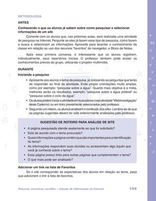 METODOLOGIA 
ANTES 
Conhecendo o que os alunos já sabem sobre como pesquisar e selecionar 
informações de um site 
Comente com os alunos que, nas próximas aulas, será realizada uma atividade 
de pesquisa na Internet. Pergunte se eles já fazem esse tipo de pesquisa, como fazem 
a busca e selecionam as informações. Aproveite para levantar o conhecimento da 
classe em relação ao uso dos recursos “favoritos”, do navegador, e Bloco de Notas. 
Após essa primeira conversa, é interessante que os alunos registrem, 
garotos e letras marca.pdf 1 1/13/10 4:08 PM 
individualmente, seus repertórios iniciais. O professor também pode anotar os 
conhecimentos prévios do grupo, utilizando o projetor multimídia. 
DURANTE 
Iniciando a pesquisa 
• Apresente aos alunos o tema da pesquisa, já colocando as perguntas que terão 
de responder ao final da atividade. Evite propor orientações muito amplas, 
como por exemplo: “pesquise sobre a água”. Quanto mais objetiva é a meta, 
melhores serão os resultados, exemplo: “pesquise sobre a água potável” ou 
“pesquise sobre o ciclo da água”. 
• Os alunos podem iniciar a atividade em buscadores (veja atividade “Webinvestigação” 
deste Caderno) ou em links previamente selecionados pelo professor. 
• Seguindo um roteiro, os alunos analisam o conteúdo dos sites. Lembre-se de que 
as páginas sugeridas devem ter sido anteriormente analisadas pelo professor. 
Sugestão de roteiro para análise de site 
• A página pesquisada atende exatamente ao que foi solicitado? 
• Está de acordo com o tema procurado? 
• Quais informações a página contém que são importantes para a identificação 
do tema? 
• As informações respondem suas dúvidas ou acrescentam algo àquilo que 
você já conhecia sobre o tema? 
• Essa página possui links para outras páginas que complementem o tema? 
• O que mais pode ser analisado? 
Adicionar um link na lista de Favoritos 
Se o site corresponder às expectativas dos alunos em relação ao tema, peça 
que adicionem o link à lista de favoritos. 
Procurar, encontrar, escolher – seleção de informação na Internet 105 
 