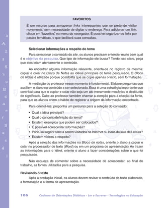 É um recurso para armazenar links interessantes que se pretende visitar 
novamente, sem necessidade de digitar o endereço. Para adicionar um link, 
clique em “favoritos”, no menu do navegador. É possível organizar os links por 
pastas temáticas, o que facilitará suas consultas. 
Selecionar informações a respeito do tema 
Para selecionar o conteúdo do site, os alunos precisam entender muito bem qual 
é o objetivo da pesquisa. Que tipo de informação ele busca? Tendo isso claro, peça 
que eles leiam atentamente o conteúdo. 
garotos e letras marca.pdf 1 1/13/10 4:08 PM 
Favoritos 
Ao encontrar alguma informação relevante, oriente-os no registro da mesma: 
copiar e colar no Bloco de Notas as idéias principais do tema pesquisado. O Bloco 
de Notas é utilizado porque possibilita que se copie apenas o texto, sem formatação. 
A mediação do professor nesse momento é fundamental. Elabore perguntas que 
auxiliem o aluno no conteúdo a ser selecionado. Essa é uma estratégia importante que 
contribui para que o copiar e colar não seja um ato meramente mecânico e destituído 
de significado. Cabe ao professor também chamar a atenção para a citação da fonte, 
para que os alunos criem o hábito de registrar a origem da informação encontrada. 
Para orientá-los, proponha um percurso para a seleção do conteúdo: 
• Qual a idéia principal? 
• Qual o conceito/definição do tema? 
• Existem exemplos que podem ser colocados? 
• É possível acrescentar informações? 
• Pode-se sugerir sites a serem visitados na Internet ou livros da sala de Leitura? 
• Existem vídeos a respeito? 
Após a seleção das informações no Bloco de notas, oriente o aluno a copiar e 
colar no processador de texto (Word) ou em um programa de apresentação. Ao trazer 
as informações para o Word, oriente o aluno a fazer considerações sobre o que foi 
pesquisado. 
Não esqueça de comentar sobre a necessidade de acrescentar, ao final do 
trabalho, as fontes utilizadas para a pesquisa. 
Revisando o texto 
Após a produção inicial, os alunos devem revisar o conteúdo do texto elaborado, 
a formatação e a forma de apresentação. 
106 Caderno de Orientações Didáticas - Ler e Escrever - Tecnologias na Educação 
 