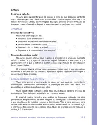 garotos e letras marca.pdf 1 1/13/10 4:08 PM 
107 
DEPOIS 
Expondo o trabalho 
O aluno pode apresentar para os colegas o tema de sua pesquisa, contando 
como foi o seu percurso: dificuldades encontradas; quantos e quais sites salvou na 
lista de favoritos; se utilizou as informações da página principal e/ou de links; uso de 
imagens, vídeos e/ou áudios da página e outros aspectos que julgar importantes. 
AVALIAÇÃO 
Retomando os objetivos 
Os alunos foram capazes de: 
• Adicionar o site em favoritos? 
• Selecionar informações relevantes nos sites? 
• Indicar outras fontes relacionadas? 
• Copiar e colar no Bloco de Notas? 
• Organizar a apresentação da sua pesquisa? 
Retomando o registro inicial 
Os alunos devem retomar seus registros e procederem a uma auto-avaliação 
refletindo sobre “o que aprendi com esse projeto”. Oriente-os a comparar o que 
aprenderam com o que já sabiam e avaliar se suas expectativas de aprendizagem 
foram contempladas. 
O professor deverá retomar suas anotações iniciais com o uso do projetor 
multimídia e, em uma roda de conversa, registrar as aprendizagens da classe após o 
desenvolvimento da proposta. 
Desdobramento da proposta 
Você pode propor a comparação de duas ou mais páginas, confrontando 
informações, identificando semelhanças e diferenças em cada uma delas. Isto 
possibilitará a análise da qualidade dos sites. 
Outra possibilidade é utilizar os sites desta atividade para aplicar a proposta de 
Avaliação de Sites, indicada neste Caderno, com seus alunos. 
É possível realizar também uma análise da linguagem utilizada nos sites 
pesquisados. Há predomínio de texto, imagens ou animações? A Internet possibilita 
o uso simultâneo de variados recursos e tecnologias. Vale a pena promover uma 
reflexão crítica com os alunos sobre as características desse veículo de comunicação 
e informação tão presente na sociedade atual. Quais os avanços que ela traz para a 
civilização? E os limites? 
Procurar, encontrar, escolher – seleção de informação na Internet 
 