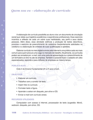 Quem sou eu – elaboração de currículo 
garotos e letras marca.pdf 1 1/13/10 4:08 PM 
A elaboração de currículo possibilita ao aluno criar um documento de circulação 
social que relata sua trajetória acadêmica e experiências profissionais. Esse exercício 
incentiva a reflexão de cada um sobre suas habilidades, seu perfil e seus dados 
pessoais. Além disso, essa atividade estimula a produção de textos descritivos, 
promove o exercício de preenchimento de cadastros freqüentemente solicitados no 
cotidiano e a elaboração de sínteses de suas qualificações e aptidões. 
Elaborar currículo no meio digital e enviar pela Internet é uma prática cada vez mais 
comum para quem procura uma vaga no mercado de trabalho. Atualmente, os currículos 
podem ser enviados por e-mail, com uma carta de apresentação ou o preenchimento de 
um formulário on-line no site da empresa. Também é possível fazer o cadastro em sites 
especializados, expondo-o para milhares de empresas ao mesmo tempo. 
PÚBLICO-ALVO 
Ciclo II do Ensino Fundamental (3º e 4º ano) e EJA. 
OBJETIVOS 
• Elaborar um currículo. 
• Trabalhar com o corretor de texto. 
• Inserir foto no currículo. 
• Formatar texto e figura. 
• Aprender a salvar em disquete, pen-drive e CD. 
• Enviar e-mail com currículo anexo. 
RECURSOS UTILIZADOS 
Computador com acesso à Internet, processador de texto (sugestão: Word), 
webcam, disquete, pen-drive, CD. 
108 Caderno de Orientações Didáticas - Ler e Escrever - Tecnologias na Educação 
 