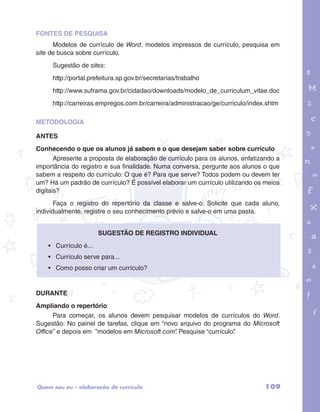 FONTES DE PESQUISA 
Modelos de currículo de Word, modelos impressos de currículo, pesquisa em 
site de busca sobre currículo. 
Sugestão de sites: 
http://portal.prefeitura.sp.gov.br/secretarias/trabalho 
http://www.suframa.gov.br/cidadao/downloads/modelo_de_curriculum_vitae.doc 
http://carreiras.empregos.com.br/carreira/administracao/ge/curriculo/index.shtm 
garotos e letras marca.pdf 1 1/13/10 4:08 PM 
METODOLOGIA 
ANTES 
Conhecendo o que os alunos já sabem e o que desejam saber sobre currículo 
Apresente a proposta de elaboração de currículo para os alunos, enfatizando a 
importância do registro e sua finalidade. Numa conversa, pergunte aos alunos o que 
sabem a respeito do currículo: O que é? Para que serve? Todos podem ou devem ter 
um? Há um padrão de currículo? É possível elaborar um currículo utilizando os meios 
digitais? 
Faça o registro do repertório da classe e salve-o. Solicite que cada aluno, 
individualmente, registre o seu conhecimento prévio e salve-o em uma pasta. 
Sugestão de registro individual 
• Currículo é... 
• Currículo serve para... 
• Como posso criar um currículo? 
DURANTE 
Ampliando o repertório 
Para começar, os alunos devem pesquisar modelos de currículos do Word. 
Sugestão: No painel de tarefas, clique em “novo arquivo do programa do Microsoft 
Office” e depois em ”modelos em Microsoft.com”. Pesquise “currículo”. 
Quem sou eu – elaboração de currículo 109 
 