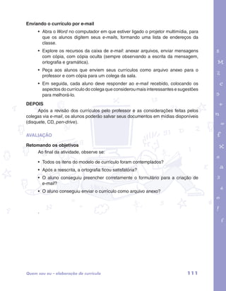 Enviando o currículo por e-mail 
• Abra o Word no computador em que estiver ligado o projetor multimídia, para 
que os alunos digitem seus e-mails, formando uma lista de endereços da 
classe. 
• Explore os recursos da caixa de e-mail: anexar arquivos, enviar mensagens 
com cópia, com cópia oculta (sempre observando a escrita da mensagem, 
ortografia e gramática). 
• Peça aos alunos que enviem seus currículos como arquivo anexo para o 
professor e com cópia para um colega da sala. 
• Em seguida, cada aluno deve responder ao e-mail recebido, colocando os 
aspectos do currículo do colega que considerou mais interessantes e sugestões 
para melhorá-lo. 
garotos e letras marca.pdf 1 1/13/10 4:08 PM 
DEPOIS 
Após a revisão dos currículos pelo professor e as considerações feitas pelos 
colegas via e-mail, os alunos poderão salvar seus documentos em mídias disponíveis 
(disquete, CD, pen-drive). 
AVALIAÇÃO 
Retomando os objetivos 
Ao final da atividade, observe se: 
• Todos os itens do modelo de currículo foram contemplados? 
• Após a reescrita, a ortografia ficou satisfatória? 
• O aluno conseguiu preencher corretamente o formulário para a criação de 
e-mail? 
• O aluno conseguiu enviar o currículo como arquivo anexo? 
. 
Quem sou eu – elaboração de currículo 111 
 