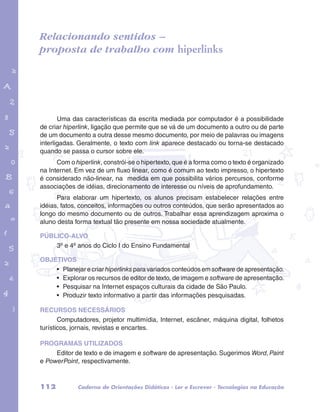 Relacionando sentidos – 
proposta de trabalho com hiperlinks 
garotos e letras marca.pdf 1 1/13/10 4:08 PM 
Uma das características da escrita mediada por computador é a possibilidade 
de criar hiperlink, ligação que permite que se vá de um documento a outro ou de parte 
de um documento a outra desse mesmo documento, por meio de palavras ou imagens 
interligadas. Geralmente, o texto com link aparece destacado ou torna-se destacado 
quando se passa o cursor sobre ele. 
Com o hiperlink, constrói-se o hipertexto, que é a forma como o texto é organizado 
na Internet. Em vez de um fluxo linear, como é comum ao texto impresso, o hipertexto 
é considerado não-linear, na medida em que possibilita vários percursos, conforme 
associações de idéias, direcionamento de interesse ou níveis de aprofundamento. 
Para elaborar um hipertexto, os alunos precisam estabelecer relações entre 
idéias, fatos, conceitos, informações ou outros conteúdos, que serão apresentados ao 
longo do mesmo documento ou de outros. Trabalhar essa aprendizagem aproxima o 
aluno desta forma textual tão presente em nossa sociedade atualmente. 
PÚBLICO-ALVO 
3º e 4º anos do Ciclo I do Ensino Fundamental 
OBJETIVOS 
• Planejar e criar hiperlinks para variados conteúdos em software de apresentação. 
• Explorar os recursos de editor de texto, de imagem e software de apresentação. 
• Pesquisar na Internet espaços culturais da cidade de São Paulo. 
• Produzir texto informativo a partir das informações pesquisadas. 
RECURSOS NECESSÁRIOS 
Computadores, projetor multimídia, Internet, escâner, máquina digital, folhetos 
turísticos, jornais, revistas e encartes. 
PROGRAMAS UTILIZADOS 
Editor de texto e de imagem e software de apresentação. Sugerimos Word, Paint 
e PowerPoint, respectivamente. 
112 Caderno de Orientações Didáticas - Ler e Escrever - Tecnologias na Educação 
 