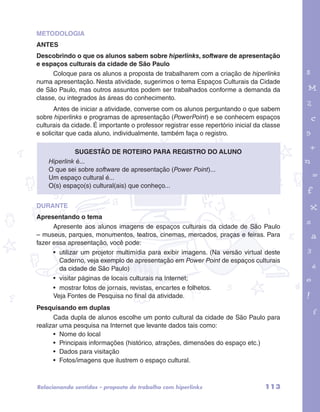 METODOLOGIA 
ANTES 
Descobrindo o que os alunos sabem sobre hiperlinks, software de apresentação 
e espaços culturais da cidade de São Paulo 
Coloque para os alunos a proposta de trabalharem com a criação de hiperlinks 
numa apresentação. Nesta atividade, sugerimos o tema Espaços Culturais da Cidade 
de São Paulo, mas outros assuntos podem ser trabalhados conforme a demanda da 
classe, ou integrados às áreas do conhecimento. 
Antes de iniciar a atividade, converse com os alunos perguntando o que sabem 
sobre hiperlinks e programas de apresentação (PowerPoint) e se conhecem espaços 
culturais da cidade. É importante o professor registrar esse repertório inicial da classe 
e solicitar que cada aluno, individualmente, também faça o registro. 
garotos e letras marca.pdf 1 1/13/10 4:08 PM 
Sugestão de roteiro para registro do aluno 
Hiperlink é... 
O que sei sobre software de apresentação (Power Point)... 
Um espaço cultural é... 
O(s) espaço(s) cultural(ais) que conheço... 
DURANTE 
Apresentando o tema 
Apresente aos alunos imagens de espaços culturais da cidade de São Paulo 
– museus, parques, monumentos, teatros, cinemas, mercados, praças e feiras. Para 
fazer essa apresentação, você pode: 
• utilizar um projetor multimídia para exibir imagens. (Na versão virtual deste 
Caderno, veja exemplo de apresentação em Power Point de espaços culturais 
da cidade de São Paulo) 
• visitar páginas de locais culturais na Internet; 
• mostrar fotos de jornais, revistas, encartes e folhetos. 
Veja Fontes de Pesquisa no final da atividade. 
Pesquisando em duplas 
Cada dupla de alunos escolhe um ponto cultural da cidade de São Paulo para 
realizar uma pesquisa na Internet que levante dados tais como: 
• Nome do local 
• Principais informações (histórico, atrações, dimensões do espaço etc.) 
• Dados para visitação 
• Fotos/imagens que ilustrem o espaço cultural. 
Relacionando sentidos – proposta de trabalho com hiperlinks 113 
 