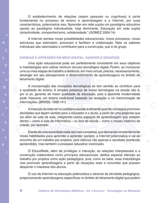 O estabelecimento de relações (sejam pessoais ou cognitivas) é parte 
fundamental no processo de ensino e aprendizagem e a Internet, por suas 
características, potencializa isso. “Aprender em rede supõe um paradigma educativo 
oposto ao paradigma individualista, hoje dominante. Educação em rede supõe 
conectividade, companheirismo, solidariedade.” (GOMEZ 2004:14) 
A Internet semeia novas possibilidades educacionais, novos processos, novas 
estruturas que estimulam, provocam e facilitam a colaboração. Nela os saberes 
individuais são valorizados e contribuem para a construção, que é do grupo. 
Ensinar e aprender em meio digital: ganhos e desafios 
garotos e letras marca.pdf 1 1/13/10 4:08 PM 
Uma ação educacional pode ser perfeitamente consistente em seus objetivos 
e metodologias sem utilizar nenhum recurso tecnológico digital. Porém, ao incorporar 
uma ou mais etapas de trabalho a distância, em meio virtual, precisa, necessariamente, 
abranger em seu planejamento o desenvolvimento de aprendizagens no âmbito do 
letramento digital. 
A incorporação das inovações tecnológicas só tem sentido se contribuir para 
a qualidade do ensino. A simples presença de novas tecnologias na escola não é, 
por si só, garantia de maior qualidade da educação, pois a aparente modernidade 
pode mascarar um ensino tradicional baseado na recepção e na memorização de 
informações. (BRASIL 1998:141) 
A inserção da Internet no cotidiano escolar é eficiente quando consegue promover 
atividades que façam sentido para o educador e o aluno, a partir de uma proposta que 
vai além da sala de aula, integrando outros espaços de aprendizagem que estejam 
dentro – como a sala de Informática – ou fora da escola – como o museu histórico da 
cidade, por exemplo. 
Diante de uma sociedade cada vez mais complexa, que demanda constantemente 
novas habilidades para aprender a aprender sempre, a Internet potencializa e vai ao 
encontro de um trabalho por projetos, pois valoriza não apenas o resultado (conteúdo 
apreendido), mas também o processo educativo vivenciado. 
O EducaRede, além de privilegiar a interação, as relações interpessoais e a 
construção colaborativa como princípios educacionais, dedica especial atenção ao 
trabalho por projetos como ação pedagógica, pois, como se sabe, essa metodologia 
visa promover aprendizagens a partir de situações reais e concretas que possam 
despertar o interesse dos alunos. 
O uso da Internet na educação potencializa o alcance da atividade pedagógica, 
proporcionando aprendizagens específicas no âmbito do letramento digital que podem 
6 Caderno de Orientações Didáticas - Ler e Escrever - Tecnologias na Educação 
 