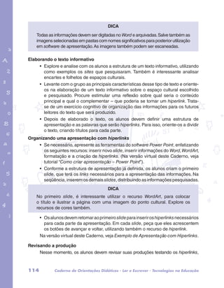 Todas as informações devem ser digitadas no Word e arquivadas. Salve também as 
imagens selecionadas em pastas com nomes significativos para posterior utilização 
em software de apresentação. As imagens também podem ser escaneadas. 
Elaborando o texto informativo 
• Explore e analise com os alunos a estrutura de um texto informativo, utilizando 
como exemplos os sites que pesquisaram. Também é interessante analisar 
encartes e folhetos de espaços culturais. 
• Levante com o grupo as principais características desse tipo de texto e oriente-os 
garotos e letras marca.pdf 1 1/13/10 4:08 PM 
Dica 
na elaboração de um texto informativo sobre o espaço cultural escolhido 
e pesquisado. Procure estimular uma reflexão sobre qual seria o conteúdo 
principal e qual o complementar – que poderia se tornar um hiperlink. Trata-se 
de um exercício cognitivo de organização das informações para os futuros 
leitores do texto que será produzido. 
• Depois de elaborado o texto, os alunos devem definir uma estrutura de 
apresentação e as palavras que serão hiperlinks. Para isso, oriente-os a dividir 
o texto, criando títulos para cada parte. 
Organizando uma apresentação com hiperlinks 
• Se necessário, apresente as ferramentas do software Power Point, enfatizando 
os seguintes recursos: inserir novo slide, inserir informações do Word, WordArt, 
formatação e a criação de hiperlinks. (Na versão virtual deste Caderno, veja 
tutorial “Como criar apresentação – Power Point”). 
• Conforme a estrutura de apresentação já definida, os alunos criam o primeiro 
slide, que terá os links necessários para a apresentação das informações. Na 
seqüência, inserem os demais slides, distribuindo as informações pesquisadas. 
Dica 
No primeiro slide, é interessante utilizar o recurso WordArt, para colocar 
o título e ilustrar a página com uma imagem do ponto cultural. Explore os 
recursos de cores também. 
• Os alunos devem retomar ao primeiro slide para inserir os hiperlinks necessários 
para cada parte da apresentação. Em cada slide, peça que eles acrescentem 
os botões de avançar e voltar, utilizando também o recurso de hiperlink. 
Na versão virtual deste Caderno, veja Exemplo de Apresentação com Hiperlinks. 
Revisando a produção 
Nesse momento, os alunos devem revisar suas produções testando os hiperlinks, 
114 Caderno de Orientações Didáticas - Ler e Escrever - Tecnologias na Educação 
 