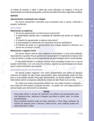 os botões de avançar e voltar, o efeito das cores utilizadas, as imagens, a forma de 
apresentação do conteúdo pesquisado, a estrutura do texto informativo, legendas e créditos. 
DEPOIS 
Apresentando a produção aos colegas 
Os alunos apresentam oralmente suas produções para a classe, utilizando o 
projetor multimídia. 
AVALIAÇÃO 
Retomando os objetivos 
• Os alunos pesquisaram na Internet com autonomia? 
• A apresentação apontou para a ampliação de repertório dos alunos em relação ao 
tema? 
• O trabalho foi apresentado no gênero informativo? 
• A apresentação foi elaborada com hiperlinks de forma satisfatória? 
• O trabalho da dupla ou a apresentação dos colegas despertou interesse nos 
alunos em conhecer o local? 
garotos e letras marca.pdf 1 1/13/10 4:08 PM 
Retomando o registro inicial 
Os alunos devem retomar seus registros e procederem a uma auto-avaliação, 
respondendo à questão “O que aprendi com esse projeto?”. É importante comparar com 
o que já sabiam e avaliar se suas expectativas de aprendizagem foram contempladas. 
É importante também o professor retomar suas anotações iniciais com o uso do 
projetor multimídia e, em uma roda de conversa, registrar as aprendizagens da classe 
após o desenvolvimento da proposta. 
DESDOBRAMENTO DA PROPOSTA 
Os alunos podem organizar uma única apresentação com todos os espaços 
culturais da cidade de São Paulo pesquisados. Essa apresentação pode ser feita 
para a comunidade escolar. Para esta apresentação, os alunos podem criar folhetos 
informativos sobre os espaços culturais da cidade de São Paulo e os convites. 
As visitas aos locais pesquisados podem ser uma etapa durante a produção – 
para coleta de informações, produção de fotos – ou podem ser uma etapa posterior à 
apresentação para fechamento da atividade. 
DICAS 
Você pode utilizar o recurso de hiperlinks do software de apresentação para 
criar ligações entre: palavras e imagens que levam a slides, sites ou outras 
apresentações. 
Essa atividade também pode ser feita utilizando o Front Page (software de 
criação de páginas para a Internet). Desta forma, esse material poderá ser 
disponibilizado na Web. 
Relacionando sentidos – proposta de trabalho com hiperlinks 115 
 